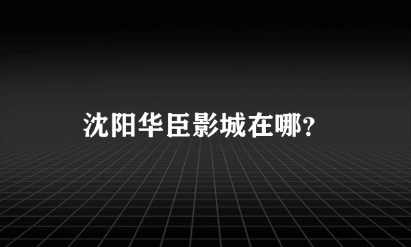 沈阳华臣影城在哪？