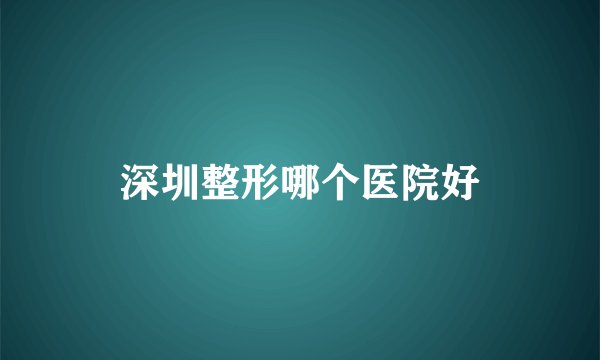 深圳整形哪个医院好