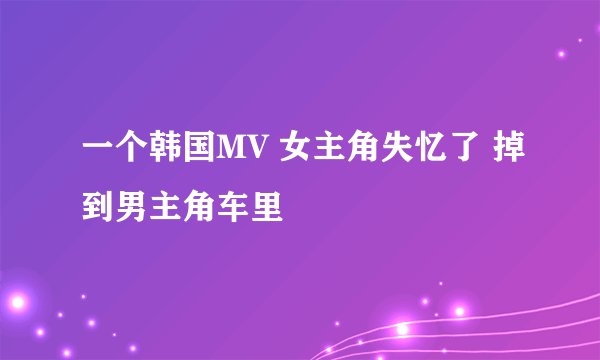 一个韩国MV 女主角失忆了 掉到男主角车里