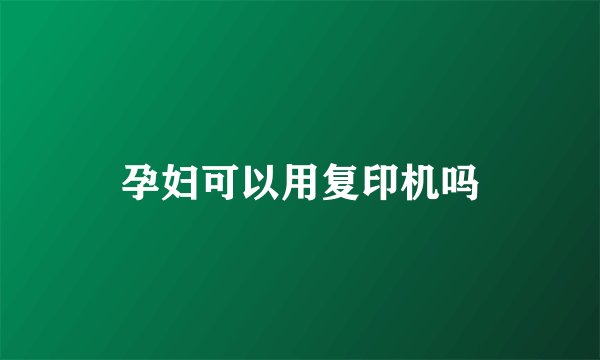 孕妇可以用复印机吗