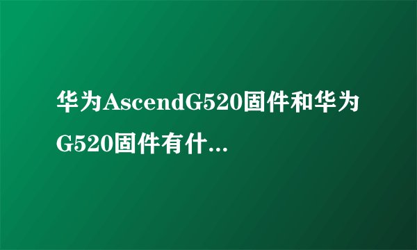 华为AscendG520固件和华为G520固件有什么不一样？