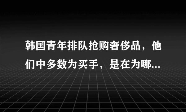 韩国青年排队抢购奢侈品,他们中多数为买手,是在为哪些国家的顾客购买?