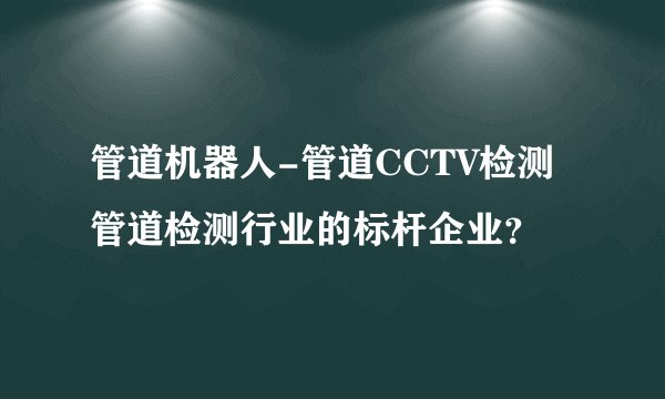 管道机器人-管道CCTV检测管道检测行业的标杆企业？