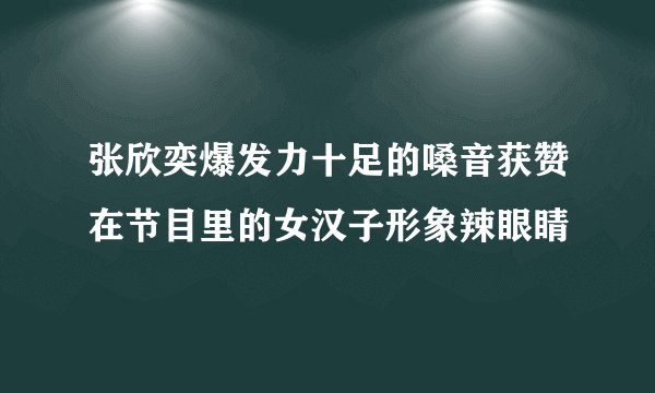 张欣奕爆发力十足的嗓音获赞在节目里的女汉子形象辣眼睛
