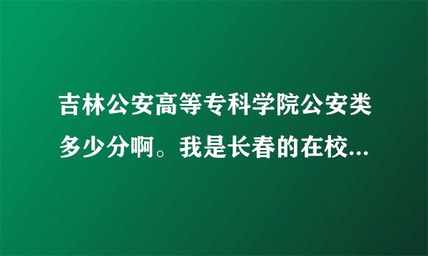 吉林公安高等专科学院公安类多少分啊。我是长春的在校高三生。，谢谢