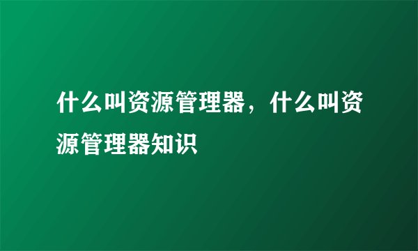 什么叫资源管理器，什么叫资源管理器知识