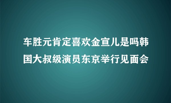 车胜元肯定喜欢金宣儿是吗韩国大叔级演员东京举行见面会