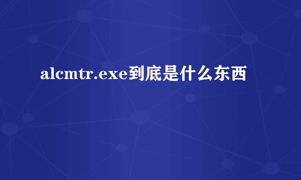 alcmtr.exe到底是什么东西