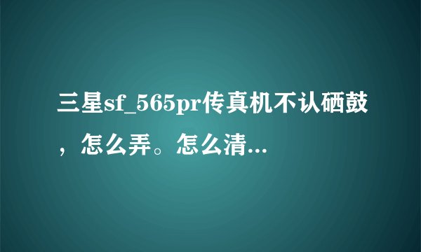 三星sf_565pr传真机不认硒鼓,怎么弄。怎么清零,和复位,步奏给我?