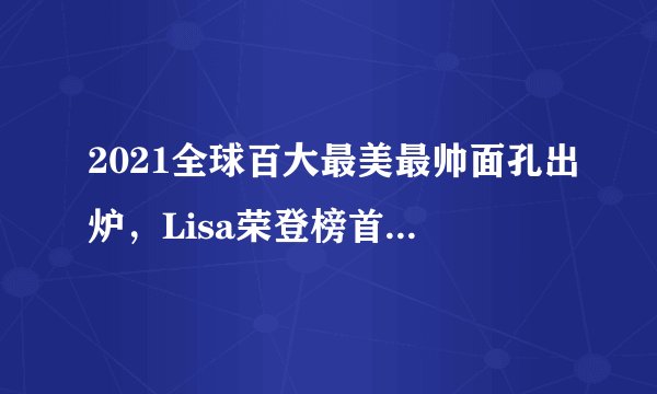 2021全球百大最美最帅面孔出炉，Lisa荣登榜首，肖战排名十一！
