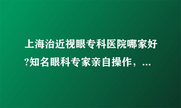 上海治近视眼专科医院哪家好?知名眼科专家亲自操作,恢复视力更简单