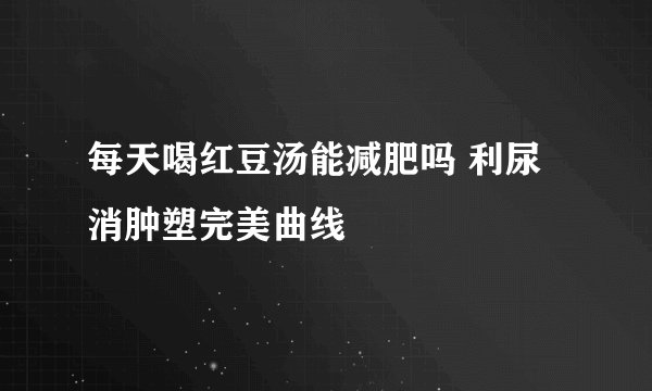 每天喝红豆汤能减肥吗 利尿消肿塑完美曲线