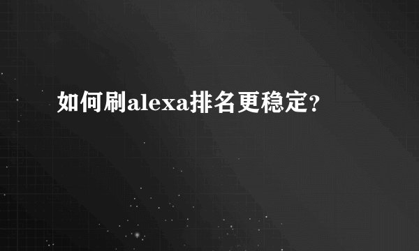 如何刷alexa排名更稳定?