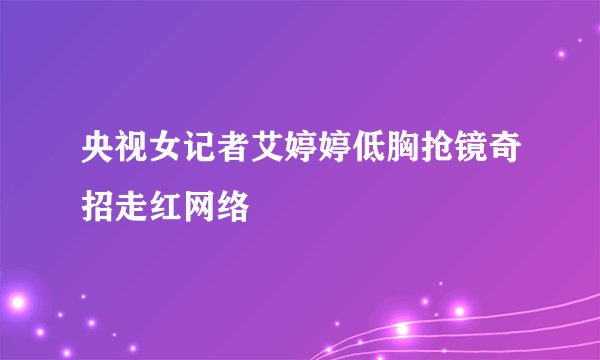 央视女记者艾婷婷低胸抢镜奇招走红网络