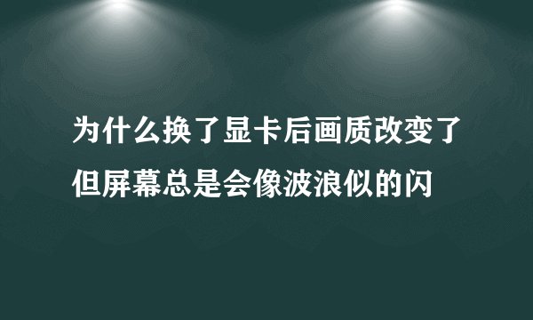 为什么换了显卡后画质改变了但屏幕总是会像波浪似的闪