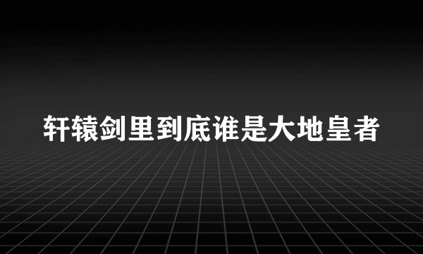 轩辕剑里到底谁是大地皇者