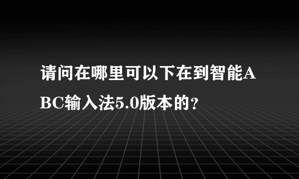 请问在哪里可以下在到智能ABC输入法5.0版本的？