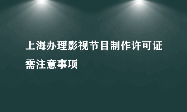 上海办理影视节目制作许可证需注意事项