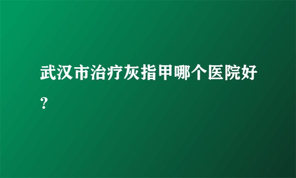 武汉市治疗灰指甲哪个医院好?