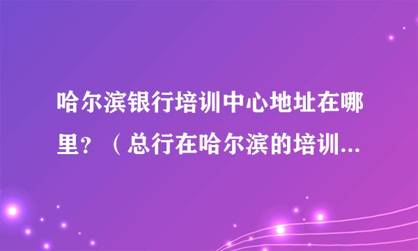 哈尔滨银行培训中心地址在哪里？（总行在哈尔滨的培训中心） 具体点越详细越好。