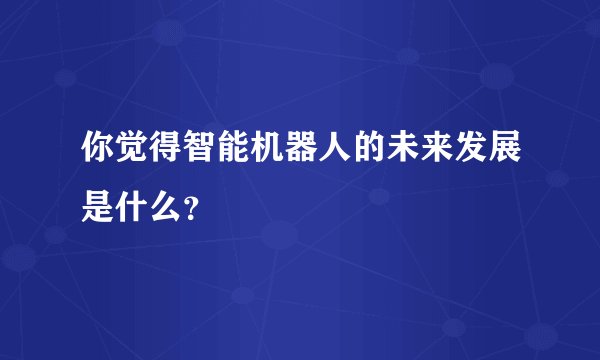 你觉得智能机器人的未来发展是什么?