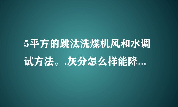 5平方的跳汰洗煤机风和水调试方法。.灰分怎么样能降低..知道的请说下 谢谢·急用