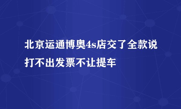 北京运通博奥4s店交了全款说打不出发票不让提车