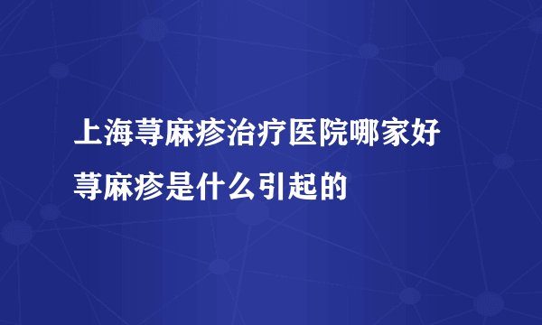 上海荨麻疹治疗医院哪家好 荨麻疹是什么引起的