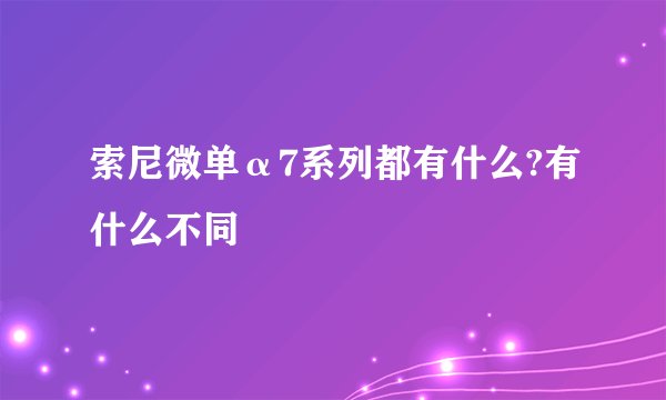 索尼微单α7系列都有什么?有什么不同
