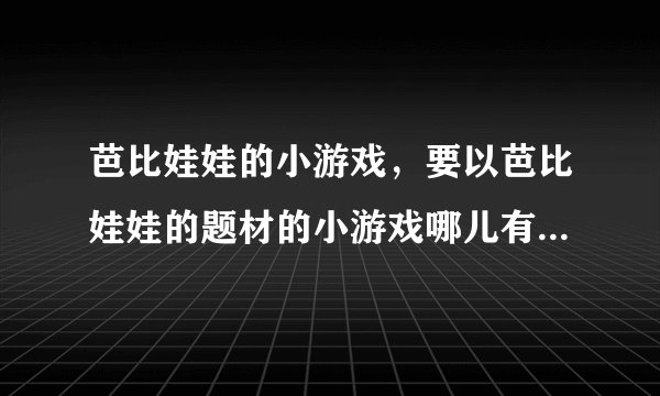 芭比娃娃的小游戏，要以芭比娃娃的题材的小游戏哪儿有？玩过的友友们告诉下！