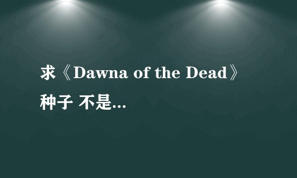 求《Dawna of the Dead》种子 不是活死人黎明。。非常感谢
