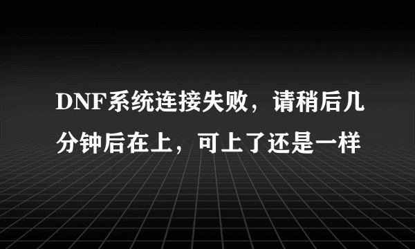 DNF系统连接失败,请稍后几分钟后在上,可上了还是一样