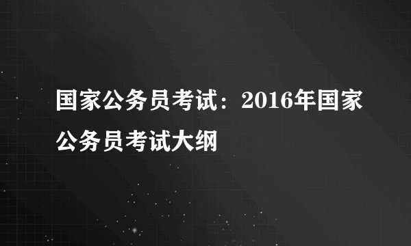 国家公务员考试:2016年国家公务员考试大纲