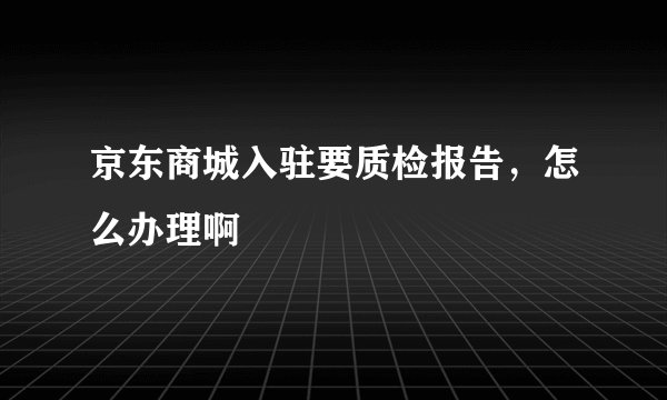 京东商城入驻要质检报告，怎么办理啊