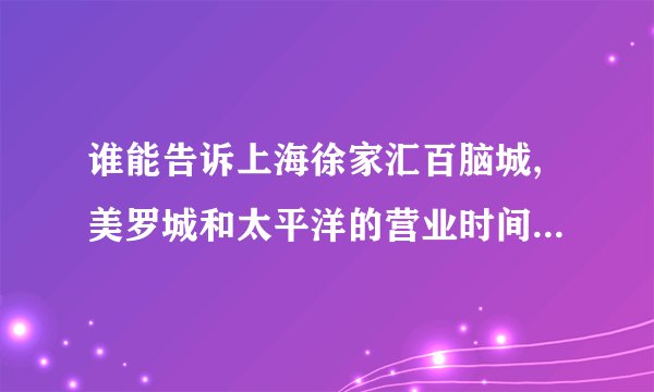 谁能告诉上海徐家汇百脑城,美罗城和太平洋的营业时间和具体地址？