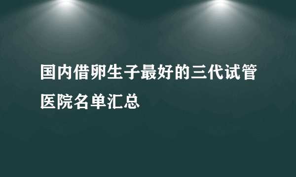 国内借卵生子最好的三代试管医院名单汇总
