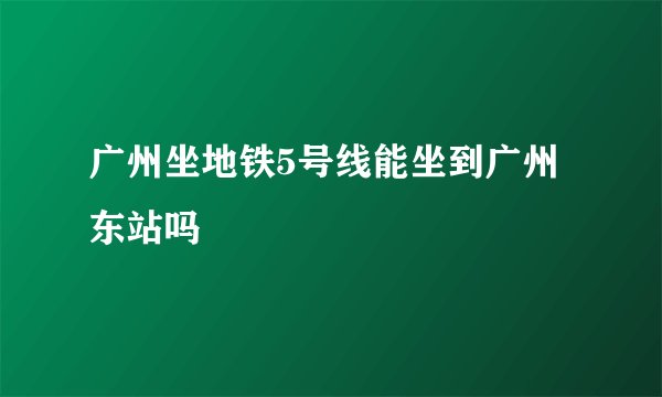 广州坐地铁5号线能坐到广州东站吗