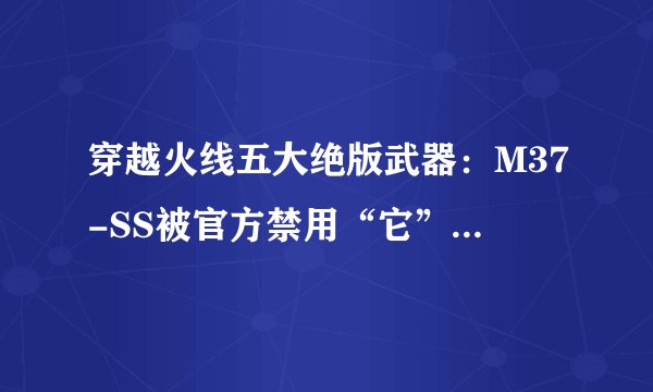 穿越火线五大绝版武器:M37-SS被官方禁用“它”是最早的神器!