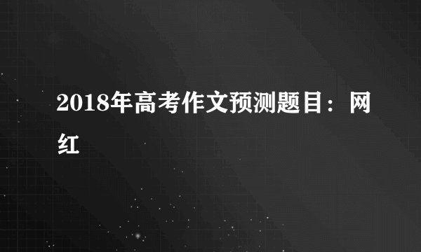 2018年高考作文预测题目:网红