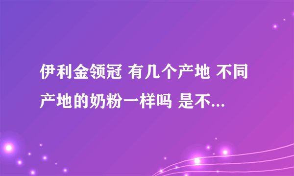 伊利金领冠 有几个产地 不同产地的奶粉一样吗 是不是内蒙古产的最好
