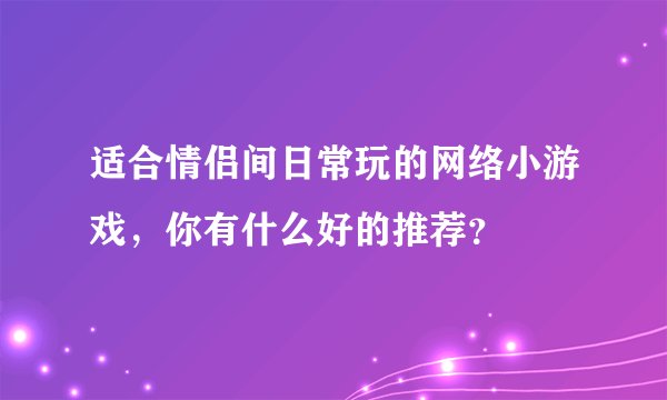适合情侣间日常玩的网络小游戏,你有什么好的推荐?
