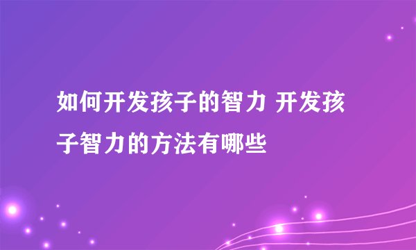 如何开发孩子的智力 开发孩子智力的方法有哪些