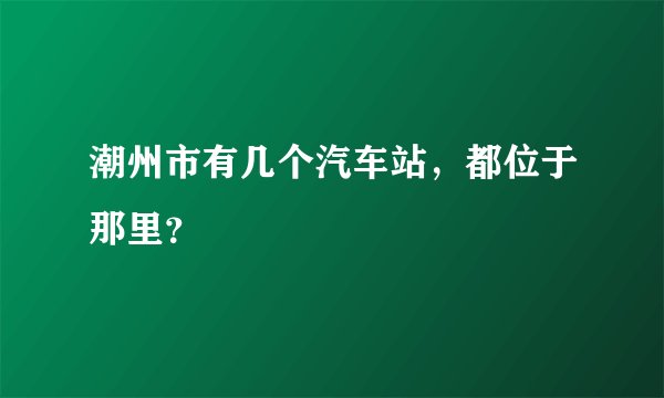 潮州市有几个汽车站，都位于那里？