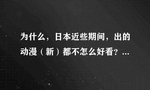 为什么，日本近些期间，出的动漫（新）都不怎么好看？！ 如果愿意，就告诉我一些好看的日本动漫，谢谢！