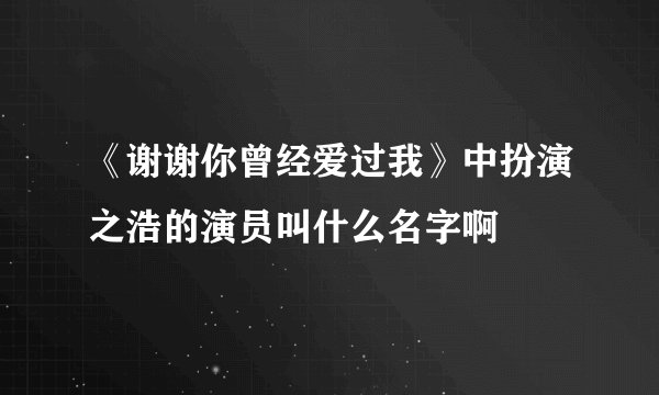 《谢谢你曾经爱过我》中扮演之浩的演员叫什么名字啊