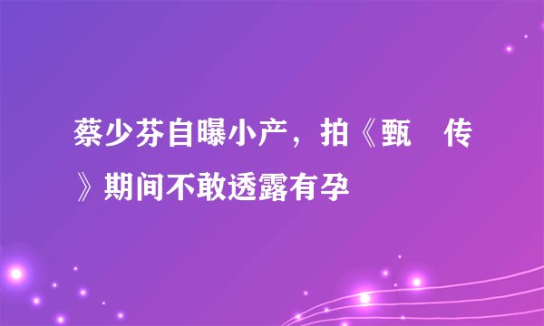 蔡少芬自曝小产，拍《甄嬛传》期间不敢透露有孕