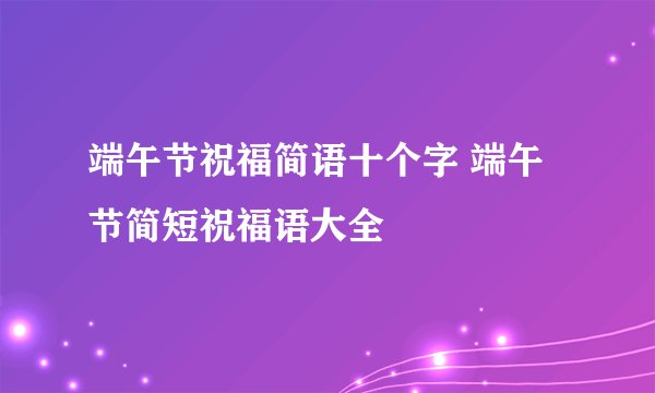 端午节祝福简语十个字 端午节简短祝福语大全
