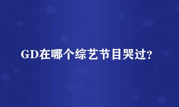 GD在哪个综艺节目哭过？