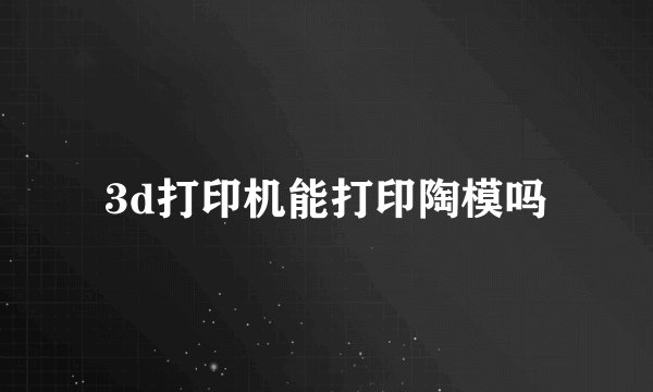 3d打印机能打印陶模吗
