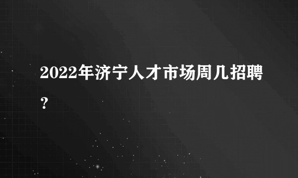 2022年济宁人才市场周几招聘？
